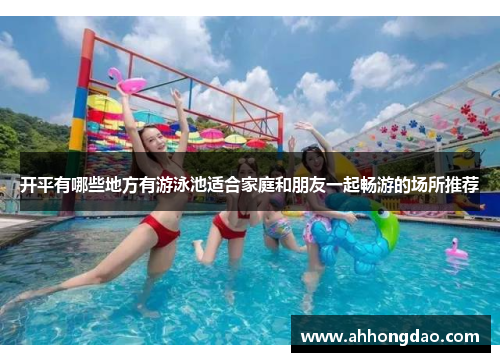 开平有哪些地方有游泳池适合家庭和朋友一起畅游的场所推荐